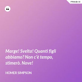 Marge! Svelta! Quanti figli abbiamo? Non c'è tempo, stimerò. Nove! - Homer Simpson