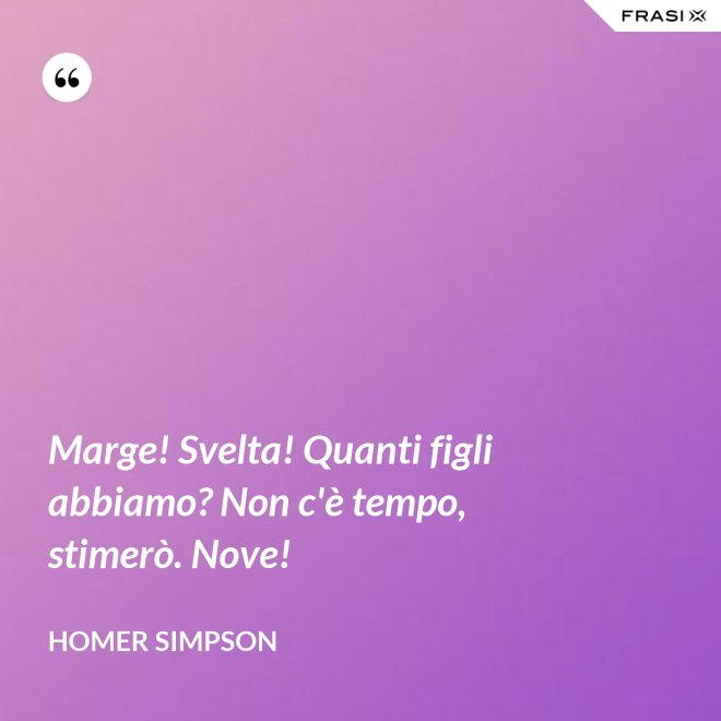 Marge! Svelta! Quanti figli abbiamo? Non c'è tempo, stimerò. Nove! - Homer Simpson