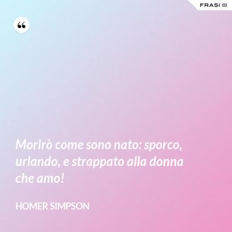 Morirò come sono nato: sporco, urlando, e strappato alla donna che amo! - Homer Simpson