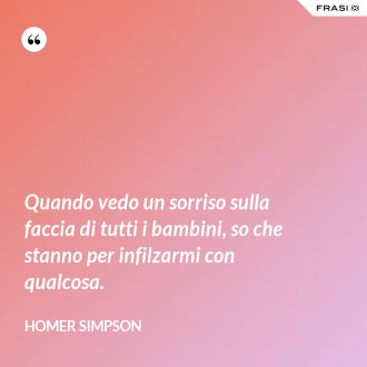 Quando vedo un sorriso sulla faccia di tutti i bambini, so che stanno per infilzarmi con qualcosa. - Homer Simpson