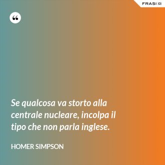 Se qualcosa va storto alla centrale nucleare, incolpa il tipo che non parla inglese. - Homer Simpson