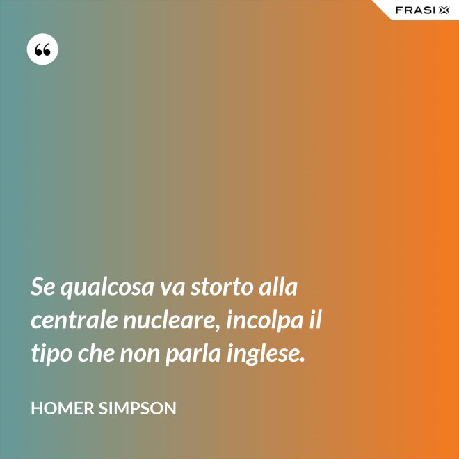 Se qualcosa va storto alla centrale nucleare, incolpa il tipo che non parla inglese. - Homer Simpson