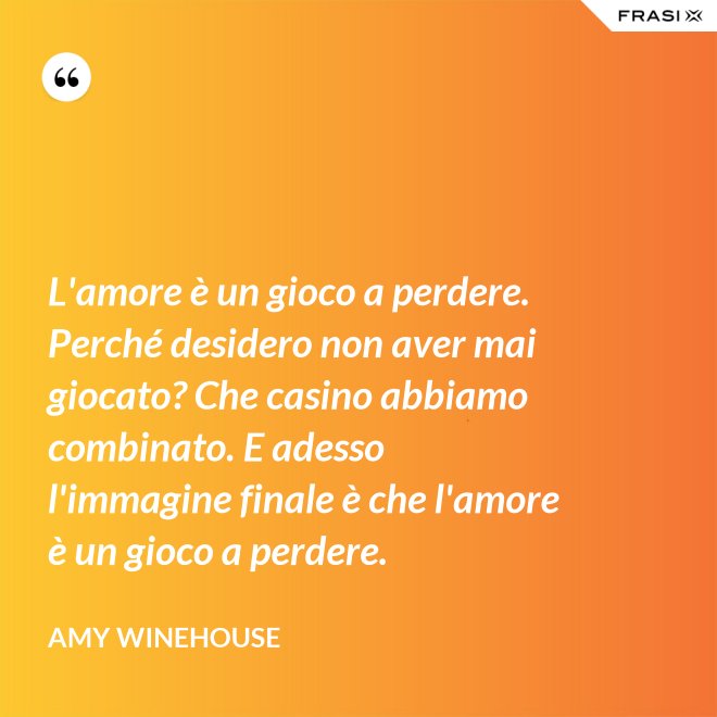 L'amore è un gioco a perdere. Perché desidero non aver mai giocato? Che casino abbiamo combinato. E adesso l'immagine finale è che l'amore è un gioco a perdere. - Amy Winehouse