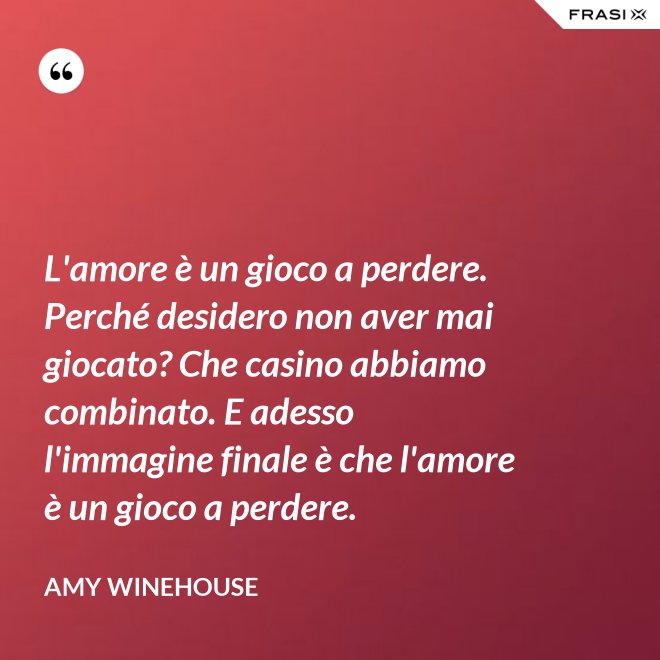L'amore è un gioco a perdere. Perché desidero non aver mai giocato? Che casino abbiamo combinato. E adesso l'immagine finale è che l'amore è un gioco a perdere. - Amy Winehouse
