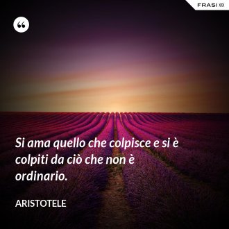 Si ama quello che colpisce e si è colpiti da ciò che non è ordinario. - Aristotele