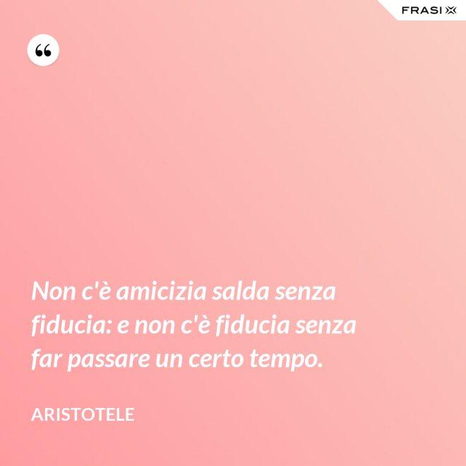 Non c'è amicizia salda senza fiducia: e non c'è fiducia senza far passare un certo tempo. - Aristotele
