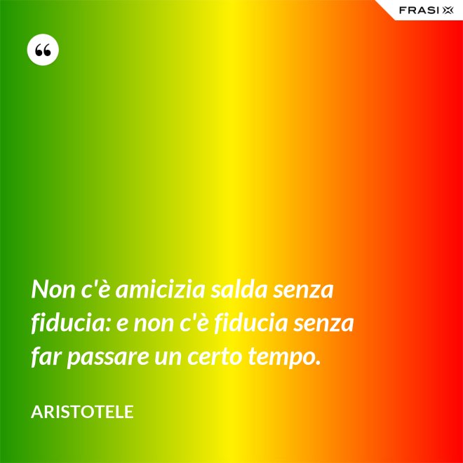 Non c'è amicizia salda senza fiducia: e non c'è fiducia senza far passare un certo tempo. - Aristotele