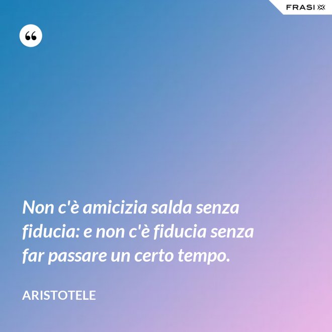 Non c'è amicizia salda senza fiducia: e non c'è fiducia senza far passare un certo tempo. - Aristotele