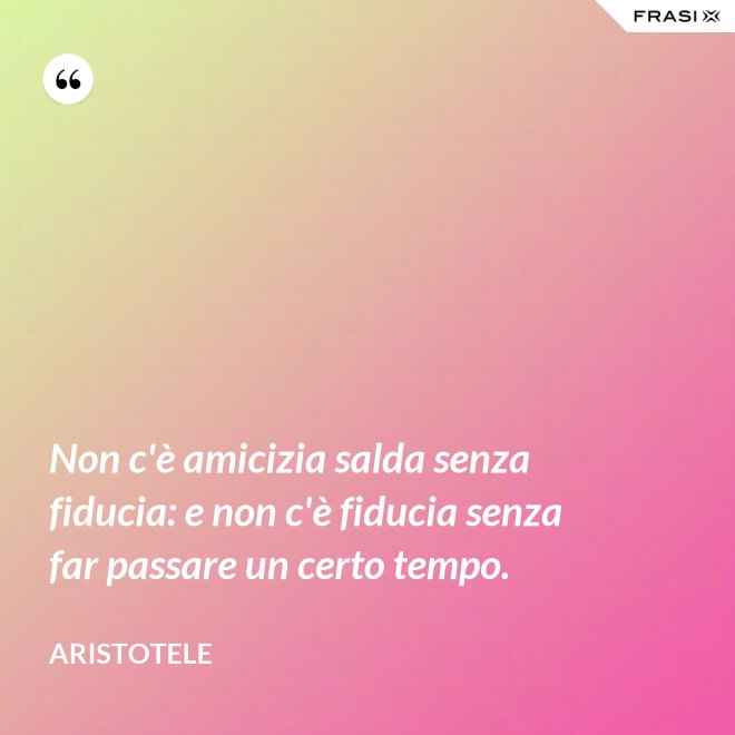 Non c'è amicizia salda senza fiducia: e non c'è fiducia senza far passare un certo tempo. - Aristotele