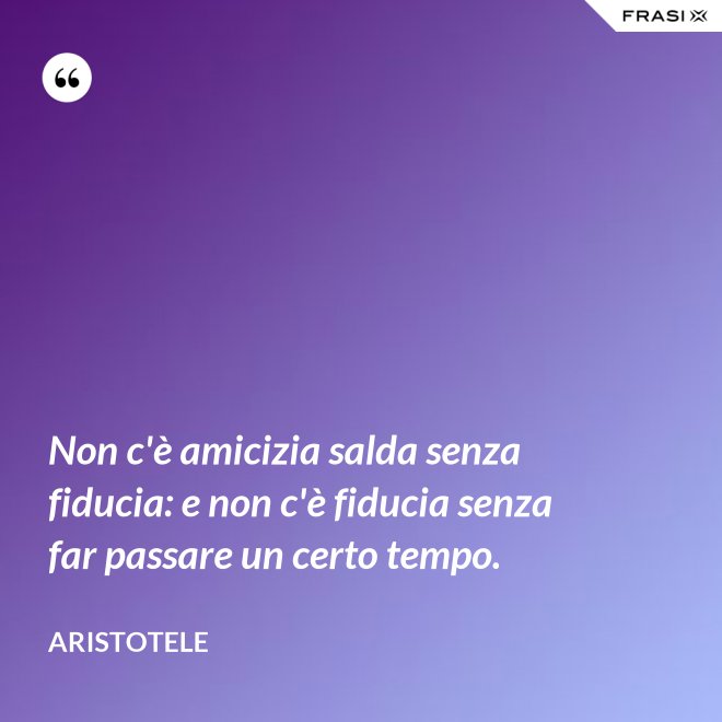 Non c'è amicizia salda senza fiducia: e non c'è fiducia senza far passare un certo tempo. - Aristotele