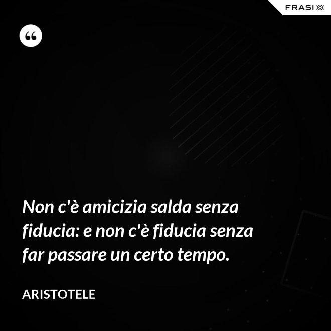 Non c'è amicizia salda senza fiducia: e non c'è fiducia senza far passare un certo tempo. - Aristotele