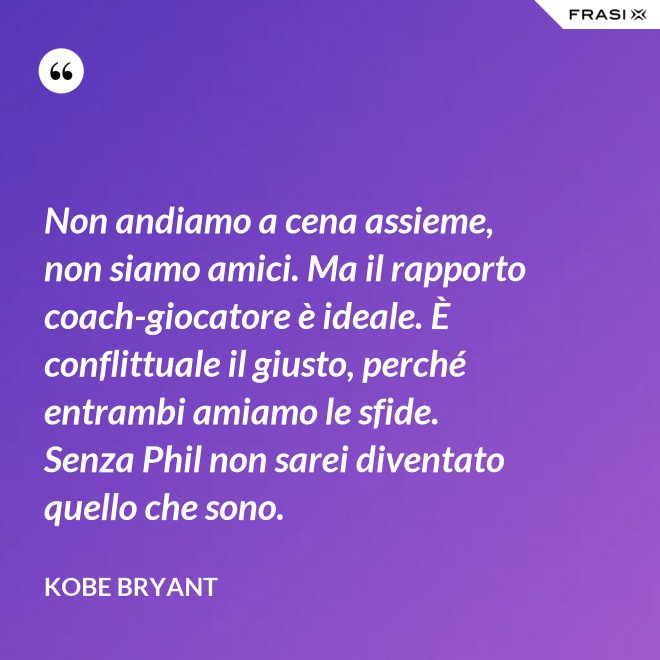 Non andiamo a cena assieme, non siamo amici. Ma il rapporto coach-giocatore è ideale. È conflittuale il giusto, perché entrambi amiamo le sfide. Senza Phil non sarei diventato quello che sono. - Kobe Bryant