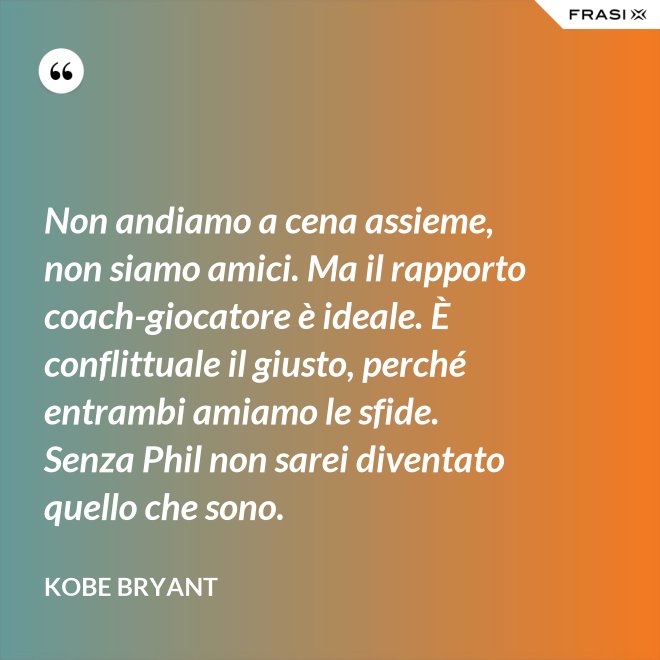 Non andiamo a cena assieme, non siamo amici. Ma il rapporto coach-giocatore è ideale. È conflittuale il giusto, perché entrambi amiamo le sfide. Senza Phil non sarei diventato quello che sono. - Kobe Bryant