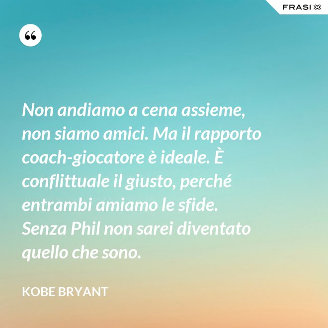 Non andiamo a cena assieme, non siamo amici. Ma il rapporto coach-giocatore è ideale. È conflittuale il giusto, perché entrambi amiamo le sfide. Senza Phil non sarei diventato quello che sono. - Kobe Bryant