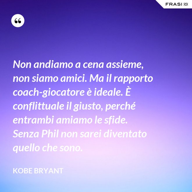 Non andiamo a cena assieme, non siamo amici. Ma il rapporto coach-giocatore è ideale. È conflittuale il giusto, perché entrambi amiamo le sfide. Senza Phil non sarei diventato quello che sono. - Kobe Bryant