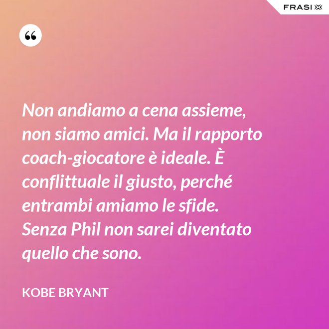 Non andiamo a cena assieme, non siamo amici. Ma il rapporto coach-giocatore è ideale. È conflittuale il giusto, perché entrambi amiamo le sfide. Senza Phil non sarei diventato quello che sono. - Kobe Bryant