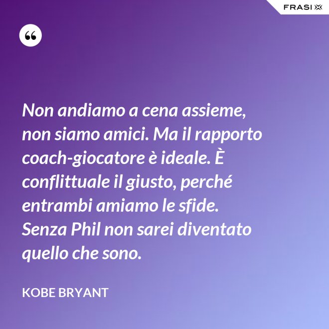 Non andiamo a cena assieme, non siamo amici. Ma il rapporto coach-giocatore è ideale. È conflittuale il giusto, perché entrambi amiamo le sfide. Senza Phil non sarei diventato quello che sono. - Kobe Bryant