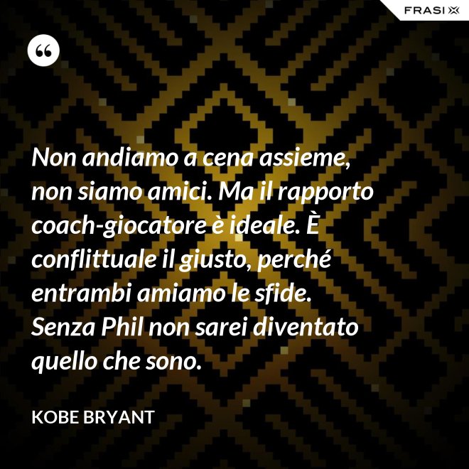 Non andiamo a cena assieme, non siamo amici. Ma il rapporto coach-giocatore è ideale. È conflittuale il giusto, perché entrambi amiamo le sfide. Senza Phil non sarei diventato quello che sono. - Kobe Bryant