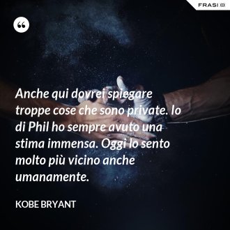 Anche qui dovrei spiegare troppe cose che sono private. Io di Phil ho sempre avuto una stima immensa. Oggi lo sento molto più vicino anche umanamente. - Kobe Bryant