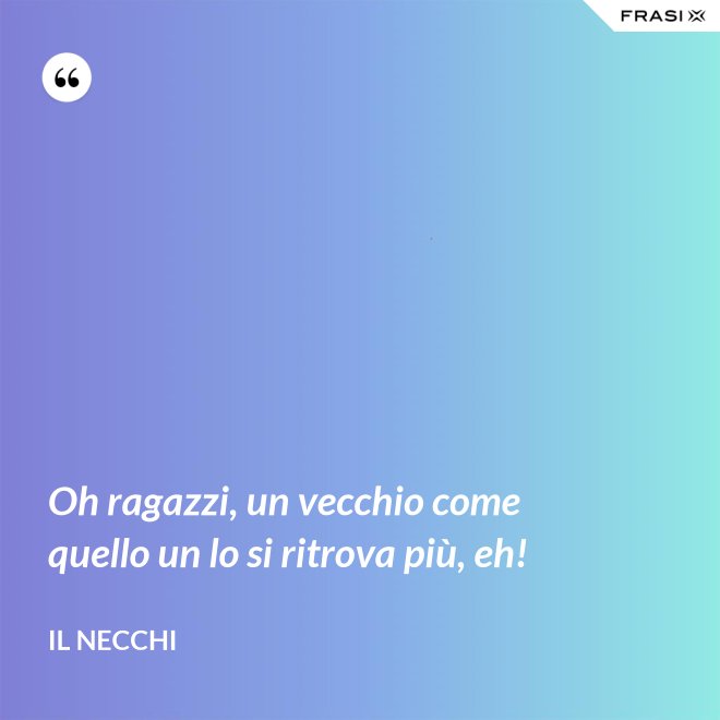 Oh ragazzi, un vecchio come quello un lo si ritrova più, eh! - Il Necchi