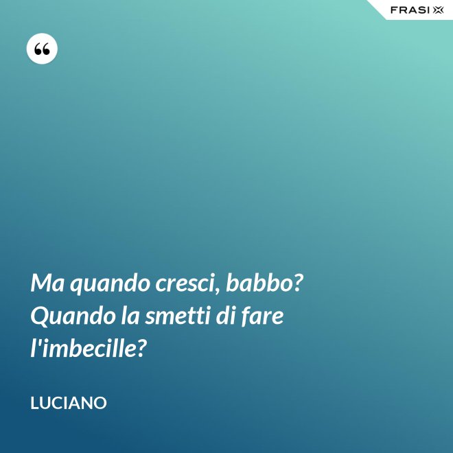 Ma quando cresci, babbo? Quando la smetti di fare l'imbecille? - Luciano