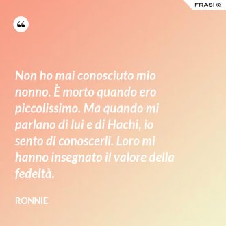 Non ho mai conosciuto mio nonno. È morto quando ero piccolissimo. Ma quando mi parlano di lui e di Hachi, io sento di conoscerli. Loro mi hanno insegnato il valore della fedeltà. - Ronnie