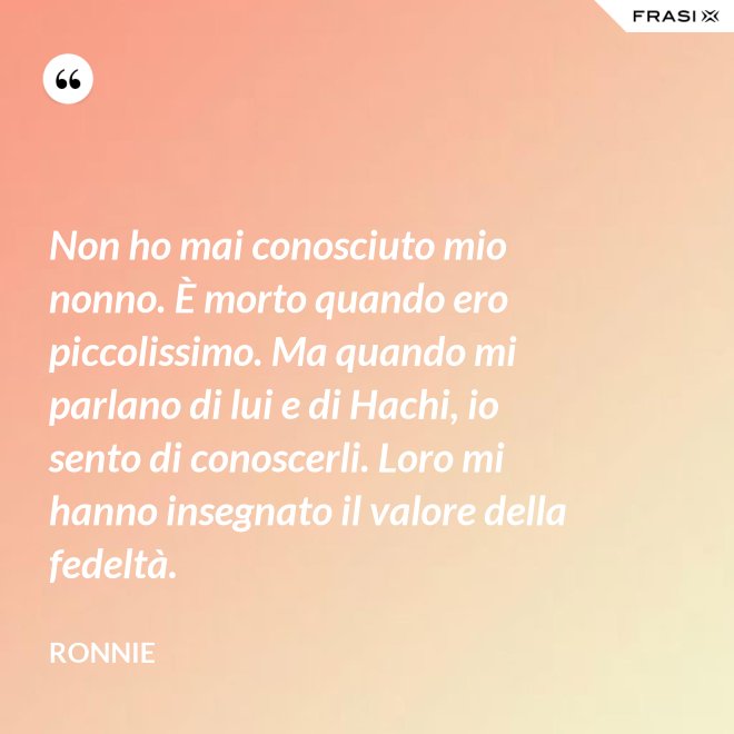 Non ho mai conosciuto mio nonno. È morto quando ero piccolissimo. Ma quando mi parlano di lui e di Hachi, io sento di conoscerli. Loro mi hanno insegnato il valore della fedeltà. - Ronnie