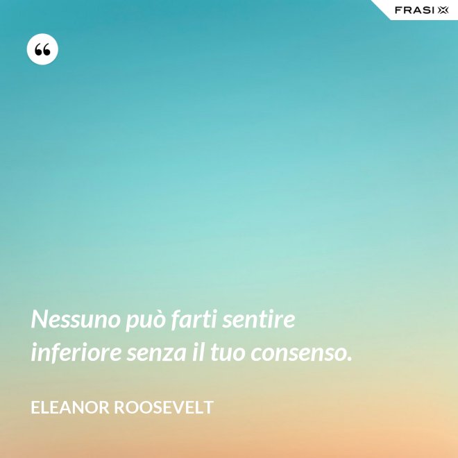 Nessuno può farti sentire inferiore senza il tuo consenso. - Eleanor Roosevelt