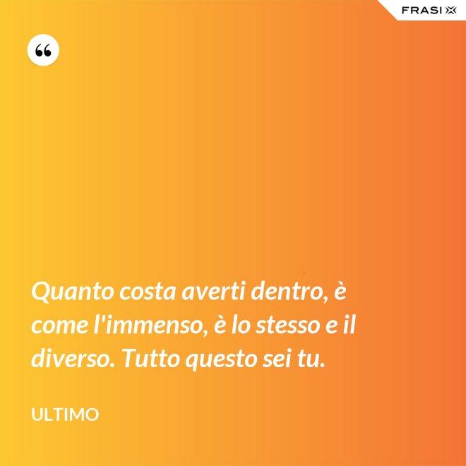 Quanto costa averti dentro, è come l'immenso, è lo stesso e il diverso. Tutto questo sei tu. - Ultimo