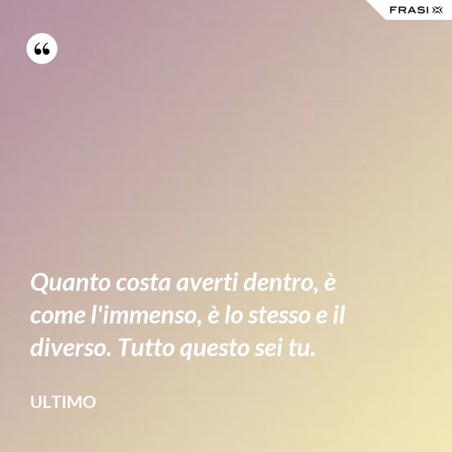 Quanto costa averti dentro, è come l'immenso, è lo stesso e il diverso. Tutto questo sei tu. - Ultimo