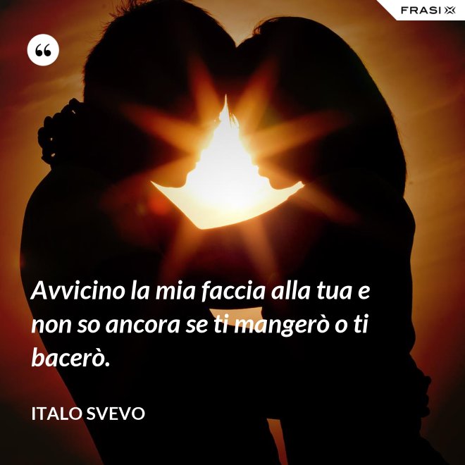 Avvicino la mia faccia alla tua e non so ancora se ti mangerò o ti bacerò. - Italo Svevo
