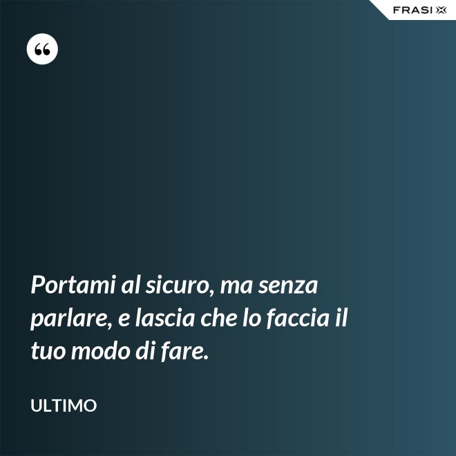 Portami al sicuro, ma senza parlare, e lascia che lo faccia il tuo modo di fare. - Ultimo