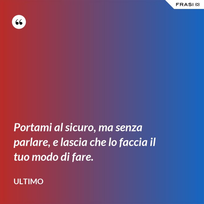 Portami al sicuro, ma senza parlare, e lascia che lo faccia il tuo modo di fare. - Ultimo