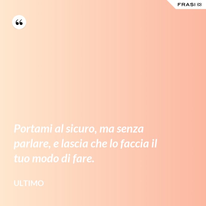 Portami al sicuro, ma senza parlare, e lascia che lo faccia il tuo modo di fare. - Ultimo