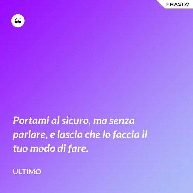 Portami al sicuro, ma senza parlare, e lascia che lo faccia il tuo modo di fare. - Ultimo
