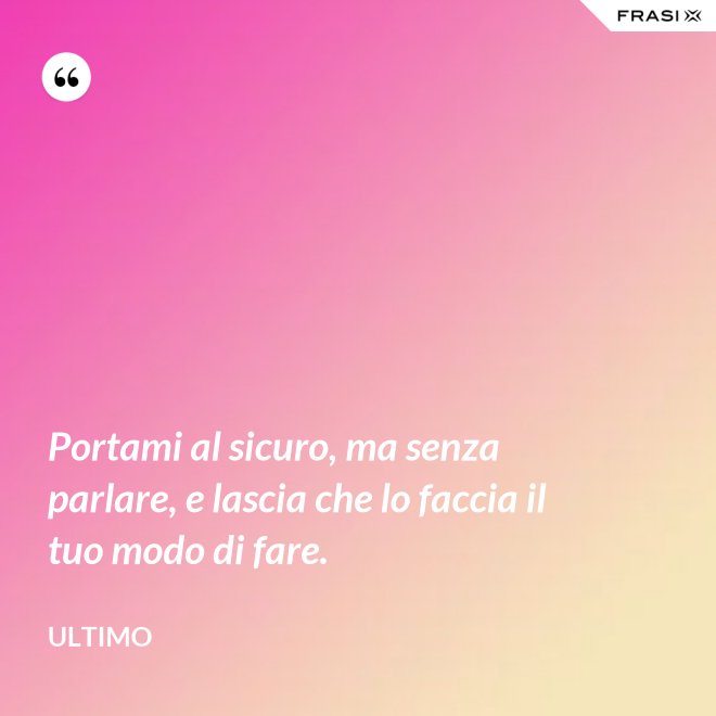 Portami al sicuro, ma senza parlare, e lascia che lo faccia il tuo modo di fare. - Ultimo