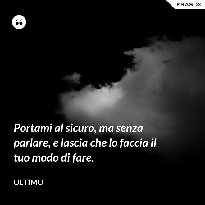 Portami al sicuro, ma senza parlare, e lascia che lo faccia il tuo modo di fare. - Ultimo