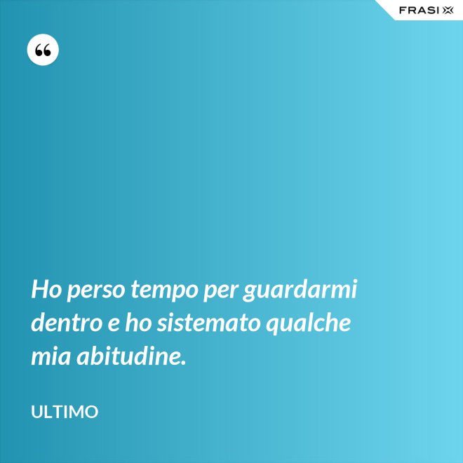 Ho perso tempo per guardarmi dentro e ho sistemato qualche mia abitudine. - Ultimo