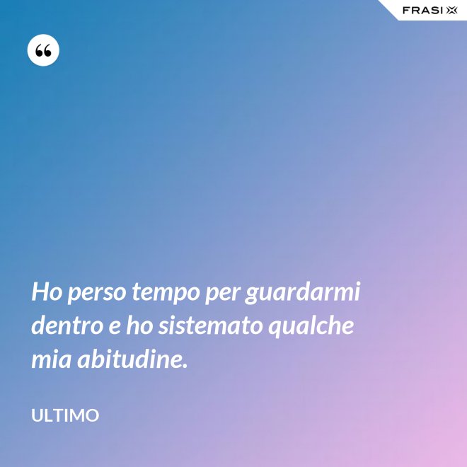 Ho perso tempo per guardarmi dentro e ho sistemato qualche mia abitudine. - Ultimo