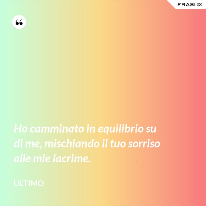 Ho camminato in equilibrio su di me, mischiando il tuo sorriso alle mie lacrime. - Ultimo