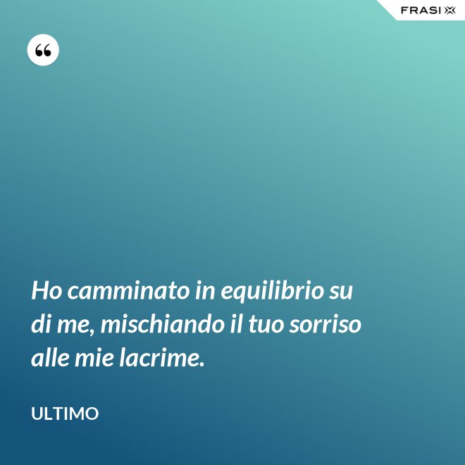 Ho camminato in equilibrio su di me, mischiando il tuo sorriso alle mie lacrime. - Ultimo