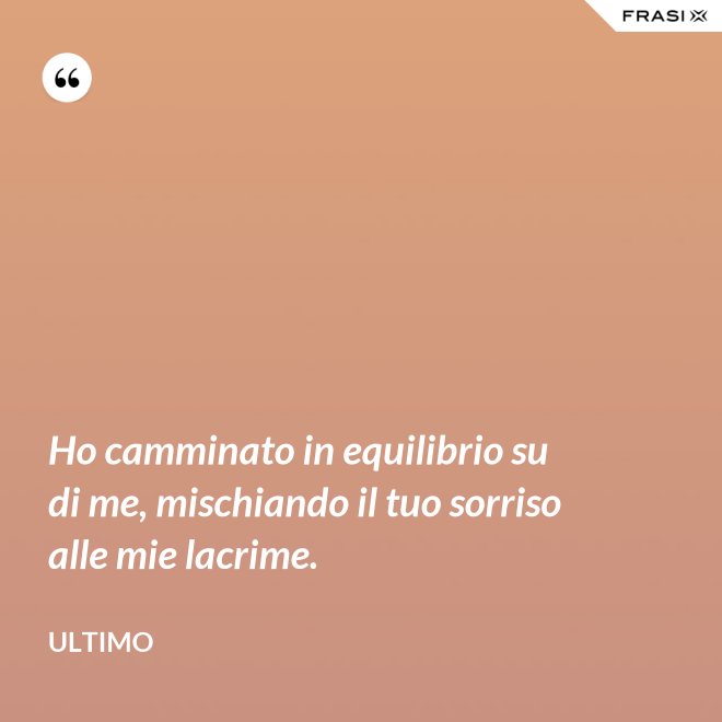 Ho camminato in equilibrio su di me, mischiando il tuo sorriso alle mie lacrime. - Ultimo