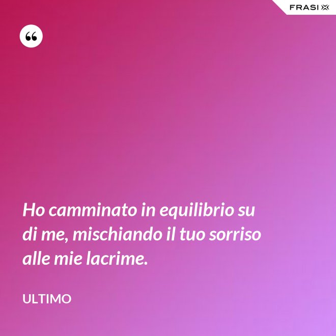Ho camminato in equilibrio su di me, mischiando il tuo sorriso alle mie lacrime. - Ultimo
