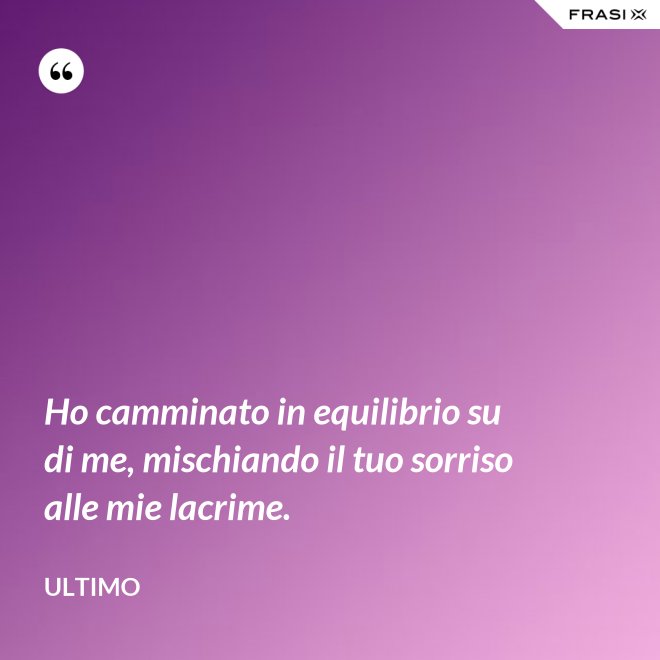 Ho camminato in equilibrio su di me, mischiando il tuo sorriso alle mie lacrime. - Ultimo