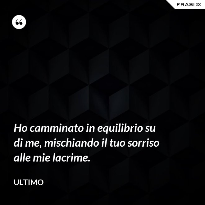 Ho camminato in equilibrio su di me, mischiando il tuo sorriso alle mie lacrime. - Ultimo
