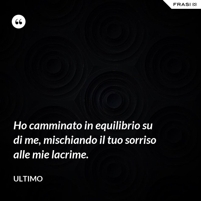Ho camminato in equilibrio su di me, mischiando il tuo sorriso alle mie lacrime. - Ultimo