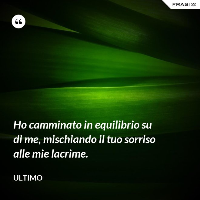Ho camminato in equilibrio su di me, mischiando il tuo sorriso alle mie lacrime. - Ultimo
