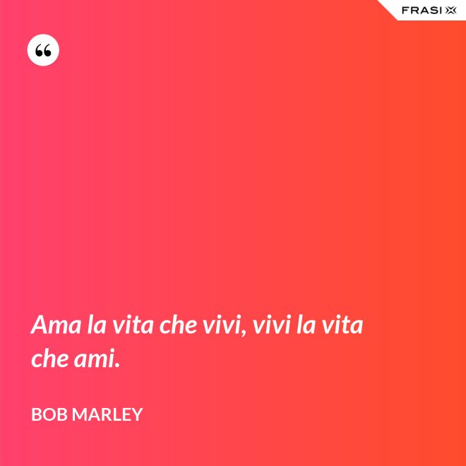 Ama la vita che vivi, vivi la vita che ami. - Bob Marley
