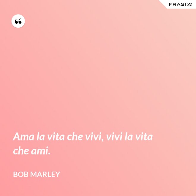 Ama la vita che vivi, vivi la vita che ami. - Bob Marley