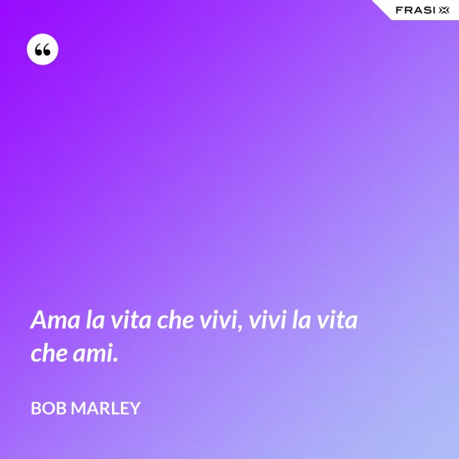 Ama la vita che vivi, vivi la vita che ami. - Bob Marley